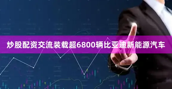 炒股配资交流装载超6800辆比亚迪新能源汽车