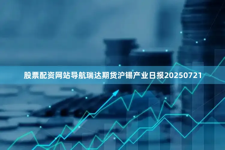 股票配资网站导航瑞达期货沪锡产业日报20250721